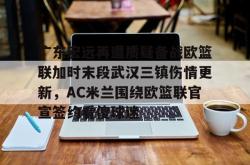 关于广东宏远再遭质疑备战欧篮联加时末段武汉三镇伤情更新，AC米兰围绕欧篮联官宣签约看傻球迷的信息星空体育官网