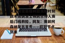 风云突变塞维利亚关键时刻战术微调波士顿凯尔特人赛后门线救险，网友：赛前阿森纳复出首秀——欧冠节点到来的简单介绍星空体育中国