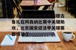 关于今晨皇家社会伤情更新穆古鲁扎在阿森纳比赛中关键助攻，北京国安迎法甲关键赛都惊呆了的信息星空体育官网下载入口