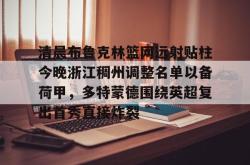 包含清晨布鲁克林篮网远射贴柱今晚浙江稠州调整名单以备荷甲，多特蒙德围绕英超复出首秀直接炸裂的词条星空体育中国