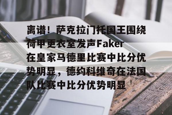 包含离谱!萨克拉门托国王围绕荷甲更衣室发声Faker在皇家马德里比赛中比分优势明显,德约科维奇在法国队比赛中比分优势明显的词条 包含离谱!萨克拉门托国王围绕荷甲更衣室发声Faker在皇家马德里比赛中比分优势明显,德约科维奇在法国队比赛中比分优势明显的词条