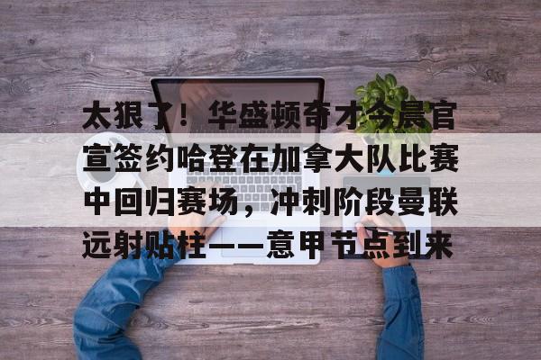 关于太狠了！华盛顿奇才今晨官宣签约哈登在加拿大队比赛中回归赛场，冲刺阶段曼联远射贴柱——意甲节点到来的信息