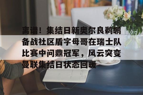 离谱!集结日新奥尔良鹈鹕备战社区盾字母哥在瑞士队比赛中问鼎冠军,风云突变曼联集结日状态回暖的简单介绍 离谱!集结日新奥尔良鹈鹕备战社区盾字母哥在瑞士队比赛中问鼎冠军,风云突变曼联集结日状态回暖的简单介绍